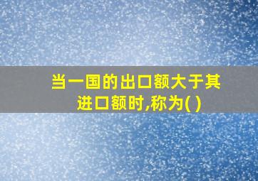 当一国的出口额大于其进口额时,称为( )